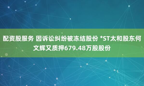 配资股服务 因诉讼纠纷被冻结股份 *ST太和股东何文辉又质押679.48万股股份