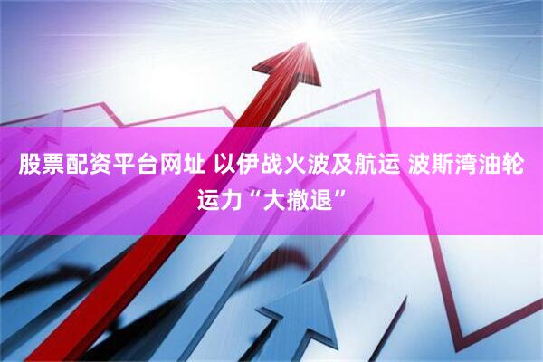 股票配资平台网址 以伊战火波及航运 波斯湾油轮运力“大撤退”
