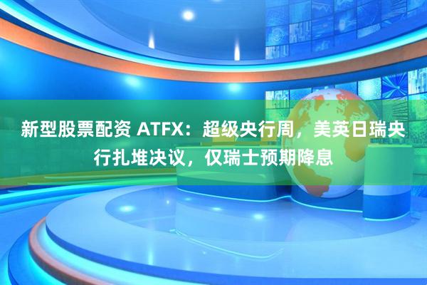 新型股票配资 ATFX：超级央行周，美英日瑞央行扎堆决议，仅瑞士预期降息