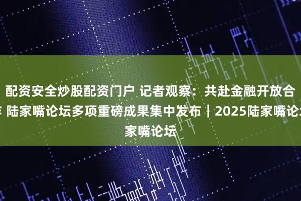 配资安全炒股配资门户 记者观察：共赴金融开放合作 陆家嘴论坛多项重磅成果集中发布｜2025陆家嘴论坛