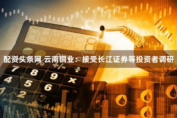 配资头条网 云南铜业：接受长江证券等投资者调研