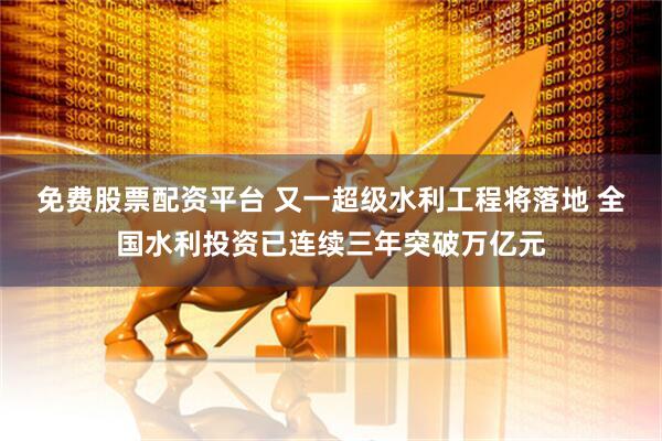免费股票配资平台 又一超级水利工程将落地 全国水利投资已连续三年突破万亿元
