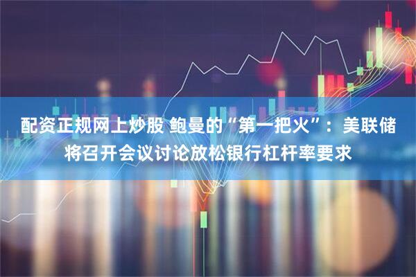 配资正规网上炒股 鲍曼的“第一把火”：美联储将召开会议讨论放松银行杠杆率要求