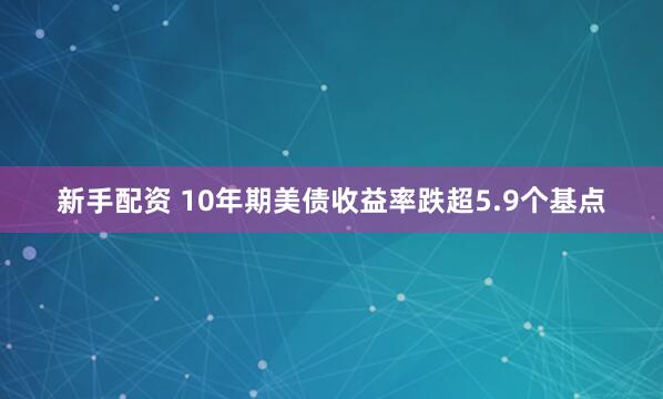 新手配资 10年期美债收益率跌超5.9个基点
