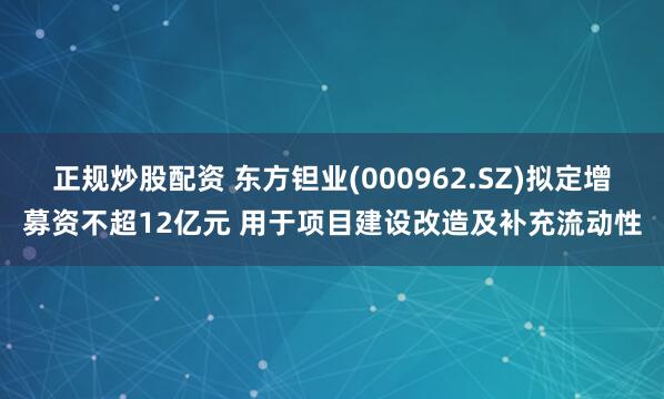 正规炒股配资 东方钽业(000962.SZ)拟定增募资不超12亿元 用于项目建设改造及补充流动性