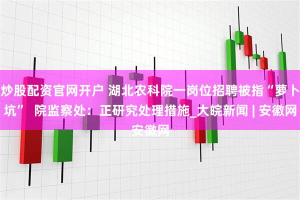 炒股配资官网开户 湖北农科院一岗位招聘被指“萝卜坑”  院监察处：正研究处理措施_大皖新闻 | 安徽网
