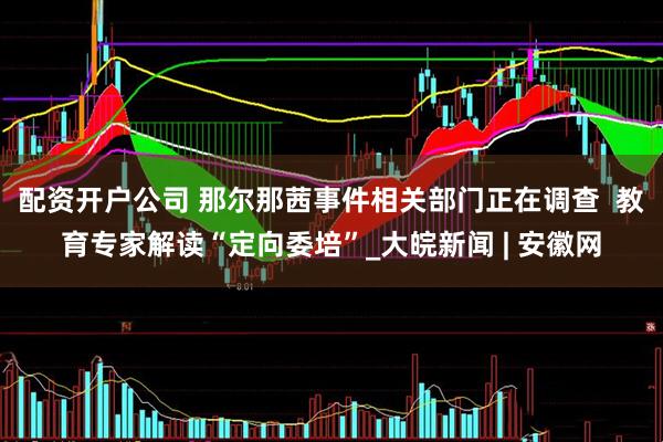 配资开户公司 那尔那茜事件相关部门正在调查  教育专家解读“定向委培”_大皖新闻 | 安徽网