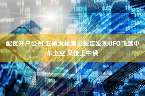 配资开户公司 五角大楼官员报告发现UFO飞越中东上空 又扯上中俄