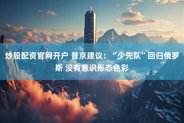 炒股配资官网开户 普京建议：“少先队”回归俄罗斯 没有意识形态色彩
