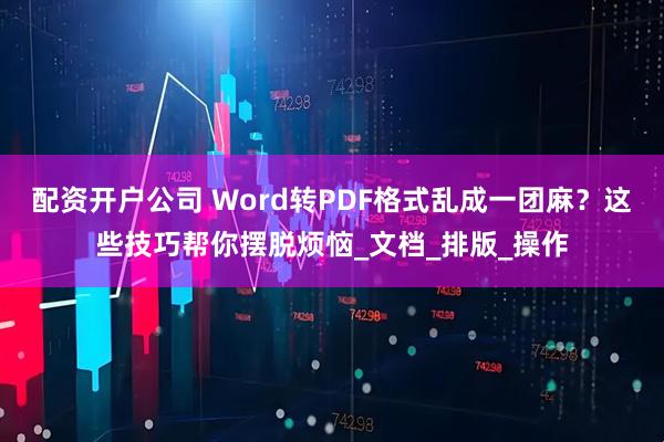 配资开户公司 Word转PDF格式乱成一团麻？这些技巧帮你摆脱烦恼_文档_排版_操作