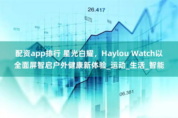 配资app排行 星光白耀，Haylou Watch以全面屏智启户外健康新体验_运动_生活_智能