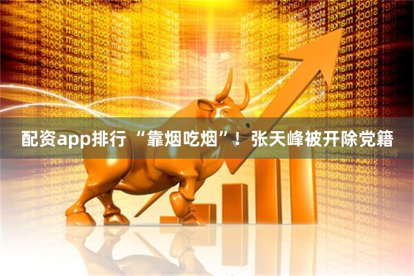 配资app排行 “靠烟吃烟”！张天峰被开除党籍