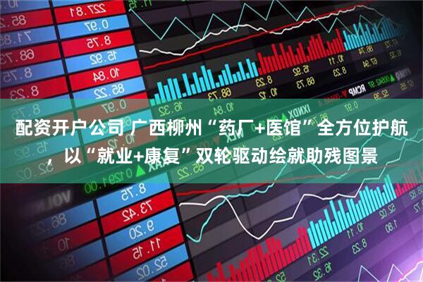 配资开户公司 广西柳州“药厂+医馆”全方位护航，以“就业+康复”双轮驱动绘就助残图景