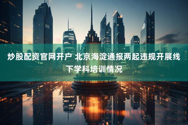 炒股配资官网开户 北京海淀通报两起违规开展线下学科培训情况