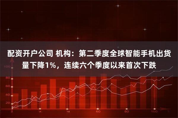 配资开户公司 机构：第二季度全球智能手机出货量下降1%，连续六个季度以来首次下跌