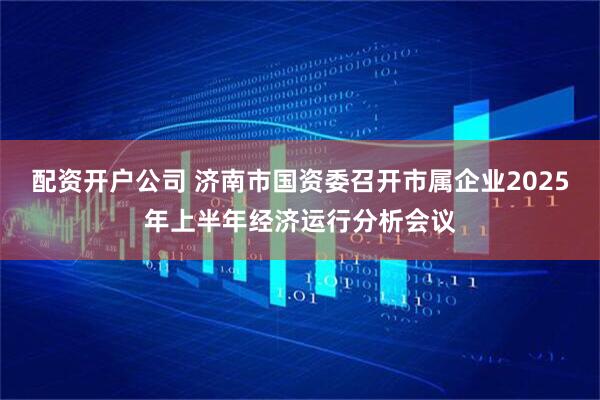 配资开户公司 济南市国资委召开市属企业2025年上半年经济运行分析会议