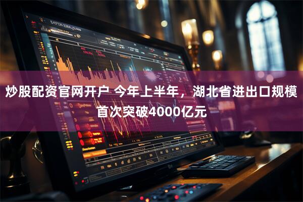 炒股配资官网开户 今年上半年，湖北省进出口规模首次突破4000亿元