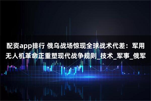 配资app排行 俄乌战场惊现全球战术代差：军用无人机革命正重塑现代战争规则_技术_军事_俄军