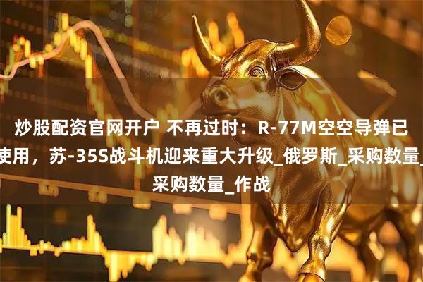 炒股配资官网开户 不再过时：R-77M空空导弹已投入使用，苏-35S战斗机迎来重大升级_俄罗斯_采购数量_作战