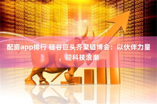 配资app排行 硅谷巨头齐聚链博会：以伙伴力量，迎科技浪潮