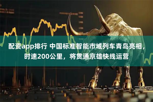 配资app排行 中国标准智能市域列车青岛亮相，时速200公里，将贯通京雄快线运营