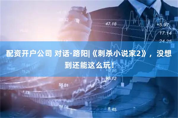 配资开户公司 对话·路阳|《刺杀小说家2》，没想到还能这么玩！