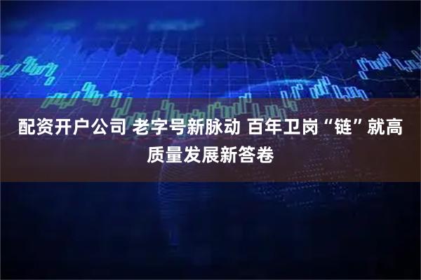 配资开户公司 老字号新脉动 百年卫岗“链”就高质量发展新答卷