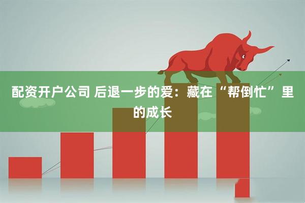 配资开户公司 后退一步的爱：藏在 “帮倒忙” 里的成长
