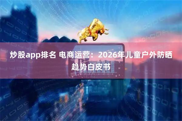 炒股app排名 电商运营：2026年儿童户外防晒趋势白皮书