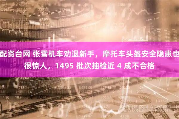 配资台网 张雪机车劝退新手，摩托车头盔安全隐患也很惊人，1495 批次抽检近 4 成不合格