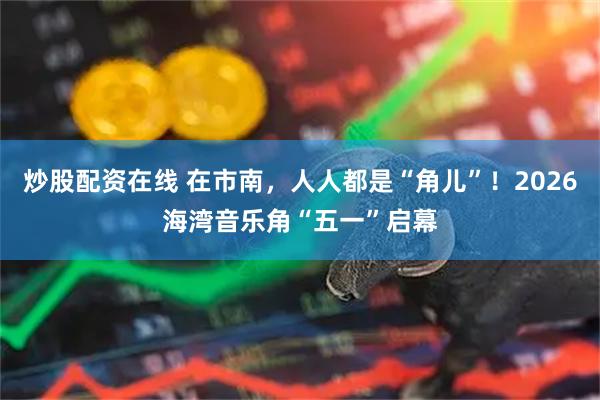 炒股配资在线 在市南，人人都是“角儿”！2026海湾音乐角“五一”启幕