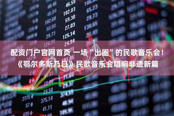 配资门户官网首页 一场“出圈”的民歌音乐会！《鄂尔多斯乃日》民歌音乐会唱响非遗新篇