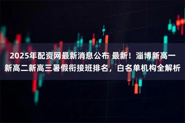 2025年配资网最新消息公布 最新！淄博新高一新高二新高三暑假衔接班排名，白名单机构全解析