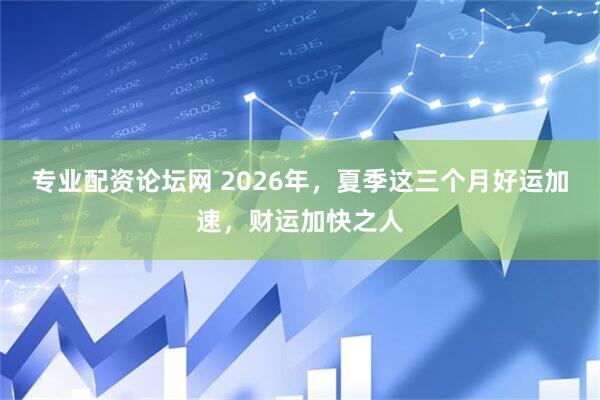 专业配资论坛网 2026年,夏季这三个月好运加速,财运加快之人