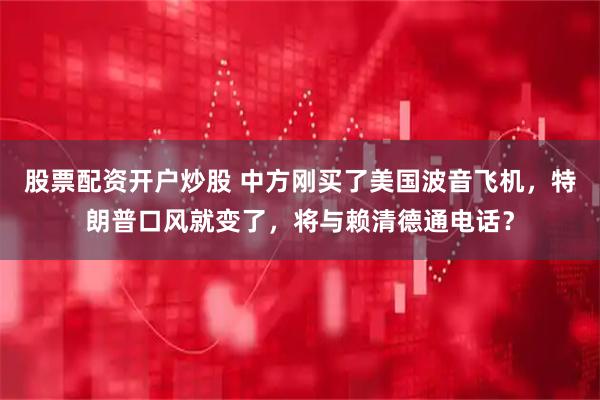 股票配资开户炒股 中方刚买了美国波音飞机，特朗普口风就变了，将与赖清德通电话？