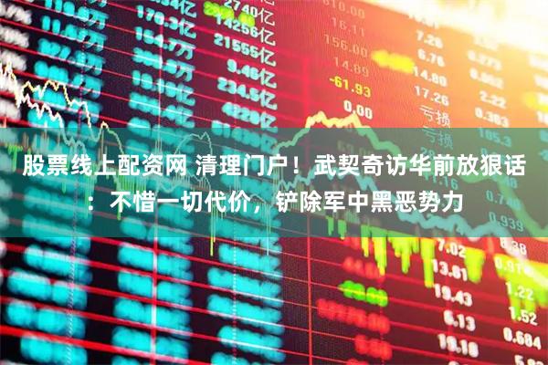 股票线上配资网 清理门户！武契奇访华前放狠话：不惜一切代价，铲除军中黑恶势力