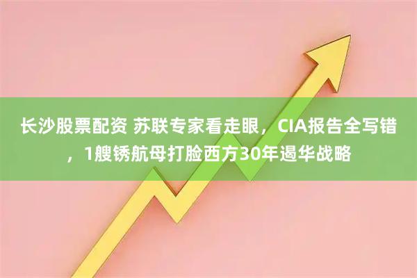 长沙股票配资 苏联专家看走眼，CIA报告全写错，1艘锈航母打脸西方30年遏华战略
